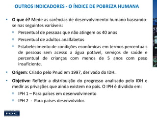 OUTROS INDICADORES - O ÍNDICE DE POBREZA HUMANA
• O que é? Mede as carências de desenvolvimento humano baseandose nas seguintes variáveis:
 Percentual de pessoas que não atingem os 40 anos
 Percentual de adultos analfabetos
 Estabelecimento de condições econômicas em termos percentuais
de pessoas sem acesso a água potável, serviços de saúde e
percentual de crianças com menos de 5 anos com peso
insuficiente.
• Origem: Criado pelo Pnud em 1997, derivado do IDH.
• Objetivo: Refletir a distribuição do progresso analisado pelo IDH e
medir as privações que ainda existem no país. O IPH é dividido em:
 IPH 1 – Para países em desenvolvimento
 IPH 2 - Para países desenvolvidos

 