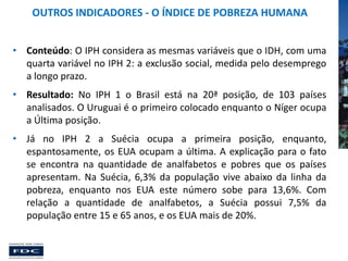 OUTROS INDICADORES - O ÍNDICE DE POBREZA HUMANA
• Conteúdo: O IPH considera as mesmas variáveis que o IDH, com uma
quarta variável no IPH 2: a exclusão social, medida pelo desemprego
a longo prazo.

• Resultado: No IPH 1 o Brasil está na 20ª posição, de 103 países
analisados. O Uruguai é o primeiro colocado enquanto o Níger ocupa
a Última posição.
• Já no IPH 2 a Suécia ocupa a primeira posição, enquanto,
espantosamente, os EUA ocupam a última. A explicação para o fato
se encontra na quantidade de analfabetos e pobres que os países
apresentam. Na Suécia, 6,3% da população vive abaixo da linha da
pobreza, enquanto nos EUA este número sobe para 13,6%. Com
relação a quantidade de analfabetos, a Suécia possui 7,5% da
população entre 15 e 65 anos, e os EUA mais de 20%.

 