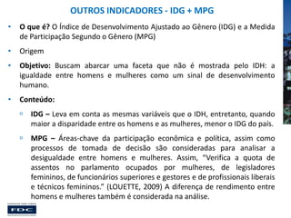 OUTROS INDICADORES - IDG + MPG
•

O que é? O Índice de Desenvolvimento Ajustado ao Gênero (IDG) e a Medida
de Participação Segundo o Gênero (MPG)

•

Origem

•

Objetivo: Buscam abarcar uma faceta que não é mostrada pelo IDH: a
igualdade entre homens e mulheres como um sinal de desenvolvimento
humano.

•

Conteúdo:


IDG – Leva em conta as mesmas variáveis que o IDH, entretanto, quando
maior a disparidade entre os homens e as mulheres, menor o IDG do país.



MPG – Áreas-chave da participação econômica e política, assim como
processos de tomada de decisão são consideradas para analisar a
desigualdade entre homens e mulheres. Assim, “Verifica a quota de
assentos no parlamento ocupados por mulheres, de legisladores
femininos, de funcionários superiores e gestores e de profissionais liberais
e técnicos femininos.” (LOUETTE, 2009) A diferença de rendimento entre
homens e mulheres também é considerada na análise.

 