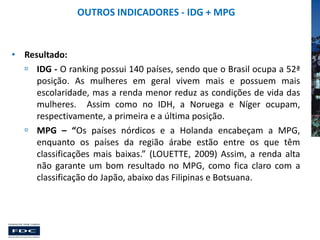 OUTROS INDICADORES - IDG + MPG

• Resultado:
 IDG - O ranking possui 140 países, sendo que o Brasil ocupa a 52ª
posição. As mulheres em geral vivem mais e possuem mais
escolaridade, mas a renda menor reduz as condições de vida das
mulheres. Assim como no IDH, a Noruega e Níger ocupam,
respectivamente, a primeira e a última posição.
 MPG – “Os países nórdicos e a Holanda encabeçam a MPG,
enquanto os países da região árabe estão entre os que têm
classificações mais baixas.” (LOUETTE, 2009) Assim, a renda alta
não garante um bom resultado no MPG, como fica claro com a
classificação do Japão, abaixo das Filipinas e Botsuana.

 