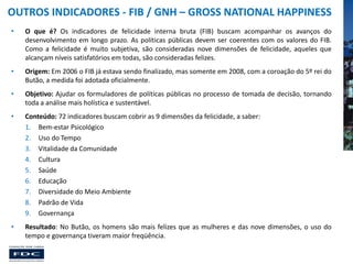 OUTROS INDICADORES - FIB / GNH – GROSS NATIONAL HAPPINESS
•

O que é? Os indicadores de felicidade interna bruta (FIB) buscam acompanhar os avanços do
desenvolvimento em longo prazo. As políticas públicas devem ser coerentes com os valores do FIB.
Como a felicidade é muito subjetiva, são consideradas nove dimensões de felicidade, aqueles que
alcançam níveis satisfatórios em todas, são consideradas felizes.

•

Origem: Em 2006 o FIB já estava sendo finalizado, mas somente em 2008, com a coroação do 5º rei do
Butão, a medida foi adotada oficialmente.

•

Objetivo: Ajudar os formuladores de políticas públicas no processo de tomada de decisão, tornando
toda a análise mais holística e sustentável.

•

Conteúdo: 72 indicadores buscam cobrir as 9 dimensões da felicidade, a saber:
1. Bem-estar Psicológico
2. Uso do Tempo
3. Vitalidade da Comunidade
4. Cultura
5. Saúde
6. Educação
7. Diversidade do Meio Ambiente
8. Padrão de Vida
9. Governança

•

Resultado: No Butão, os homens são mais felizes que as mulheres e das nove dimensões, o uso do
tempo e governança tiveram maior freqüência.

 