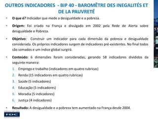 OUTROS INDICADORES - BIP 40 - BAROMÊTRE DES INEGALITÉS ET
DE LA PAUVRETÉ
•

O que é? Indicador que mede a desigualdade e a pobreza.

•

Origem: Foi criado na França e divulgado em 2002 pela Rede de Alerta sobre
desigualdade e Pobreza.

•

Objetivo: Construir um indicador para cada dimensão da pobreza e desigualdade
considerada. Os próprios indicadores surgem de indicadores pré-existentes. No final todos
são somados e um índice global surgirá.

•

Conteúdo: 6 dimensões foram consideradas, gerando 58 indicadores divididos da
seguinte maneira:
1. Emprego e trabalho (indicadores em quatro rubricas)
2. Renda (15 indicadores em quatro rubricas)

3. Saúde (5 indicadores)
4. Educação (5 indicadores)
5. Moradia (5 indicadores)
6. Justiça (4 indicadores)
•

Resultado: A desigualdade e a pobreza tem aumentado na França desde 2004.

 