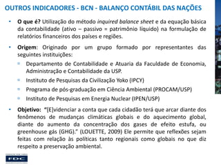 OUTROS INDICADORES - BCN - BALANÇO CONTÁBIL DAS NAÇÕES
•

O que é? Utilização do método inquired balance sheet e da equação básica
da contabilidade (ativo – passivo = patrimônio líquido) na formulação de
relatórios financeiros dos países e regiões.

•

Origem: Originado por um grupo formado por representantes das
seguintes instituições:
 Departamento de Contabilidade e Atuaria da Faculdade de Economia,
Administração e Contabilidade da USP.
 Instituto de Pesquisas da Civilização Yoko (IPCY)
 Programa de pós-graduação em Ciência Ambiental (PROCAM/USP)
 Instituto de Pesquisas em Energia Nuclear (IPEN/USP)

•

Objetivo: “[E]videnciar a conta que cada cidadão terá que arcar diante dos
fenômenos de mudanças climáticas globais e do aquecimento global,
diante do aumento da concentração dos gases de efeito estufa, ou
greenhouse gás (GHG).” (LOUETTE, 2009) Ele permite que reflexões sejam
feitas com relação às políticas tanto regionais como globais no que diz
respeito a preservação ambiental.

 