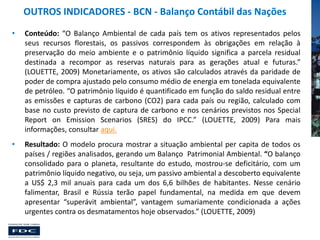 OUTROS INDICADORES - BCN - Balanço Contábil das Nações
•

Conteúdo: “O Balanço Ambiental de cada país tem os ativos representados pelos
seus recursos florestais, os passivos correspondem às obrigações em relação à
preservação do meio ambiente e o patrimônio líquido significa a parcela residual
destinada a recompor as reservas naturais para as gerações atual e futuras.”
(LOUETTE, 2009) Monetariamente, os ativos são calculados através da paridade de
poder de compra ajustado pelo consumo médio de energia em tonelada equivalente
de petróleo. “O patrimônio líquido é quantificado em função do saldo residual entre
as emissões e capturas de carbono (CO2) para cada país ou região, calculado com
base no custo previsto de captura de carbono e nos cenários previstos nos Special
Report on Emission Scenarios (SRES) do IPCC.” (LOUETTE, 2009) Para mais
informações, consultar aqui.

•

Resultado: O modelo procura mostrar a situação ambiental per capita de todos os
países / regiões analisados, gerando um Balanço Patrimonial Ambiental. “O balanço
consolidado para o planeta, resultante do estudo, mostrou-se deficitário, com um
patrimônio líquido negativo, ou seja, um passivo ambiental a descoberto equivalente
a US$ 2,3 mil anuais para cada um dos 6,6 bilhões de habitantes. Nesse cenário
falimentar, Brasil e Rússia terão papel fundamental, na medida em que devem
apresentar “superávit ambiental”, vantagem sumariamente condicionada a ações
urgentes contra os desmatamentos hoje observados.” (LOUETTE, 2009)

 