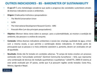 OUTROS INDICADORES - BS - BAROMETER OF SUSTAINABILITY
•

O que é? É uma metodologia canadense que avalia o progresso das sociedades sustentáveis através
de diversos indicadores sociais e ambientais.

•

Origem: Criada pelos institutos e pesquisadores:


The World Conservation Union



IUCN



The International Development Research Centre - IDRC



Prescott-Allen (um dos principais pesquisadores).

•

Objetivo: Oferecer ideias claras sobre os avanços para a sustentabilidade, ao mostrar a condição do
ambiente, das pessoas e a análise do conjunto.

•

Conteúdo: Utiliza diversos indicadores ambientais e sociais (ex: emprego, qualidade da água, crime)
com a mesma escala, o que permite a combinação destes indicadores. O método parte do
pressuposto que as pessoas e o meio ambiente coexistem e, portanto, devem ser analisados em pé
de igualdade.

•

Resultado: Ainda não foi testado em condições adversas. “O campo de testes envolve um processo
conhecido como “comunidade sentinela” (Sentinel Community Surveillance – SCS), que representa
uma combinação de técnicas de medição quantitativas e qualitativas.” (LOUETTE, 2009) O sistema já
está sendo analisado por 37 países, sendo que 4 já possuem regiões sendo testadas: Costa Rica,
México, Uganda e Nepal.

 