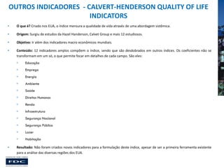 OUTROS INDICADORES - CALVERT-HENDERSON QUALITY OF LIFE
INDICATORS
•

O que é? Criado nos EUA, o índice mensura a qualidade de vida através de uma abordagem sistêmica.

•

Origem: Surgiu de estudos da Hazel Handerson, Calvet Group e mais 12 estudiosos.

•

Objetivo: Ir além dos indicadores macro econômicos mundiais.

•

Conteúdo: 12 indicadores amplos compõem o índice, sendo que são desdobrados em outros índices. Os coeficientes não se
transformam em um só, o que permite focar em detalhes de cada campo. São eles:



Emprego



Energia



Ambiente



Saúde



Direitos Humanos



Renda



Infraestrutura



Segurança Nacional



Segurança Pública



Lazer


•

Educação

Habitação

Resultado: Não foram criados novos indicadores para a formulação deste índice, apesar de ser a primeira ferramenta existente
para a análise das diversas regiões dos EUA.

 