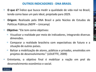 OUTROS INDICADORES - DNA BRASIL
• O que é? Índice que busca medir a qualidade de vida real no Brasil,
tendo como base um país ideal, projetado para 2029.
• Origem: Realizado pelo DNA Brasil e pelo Núcleo de Estudos de
Políticas Públicas (NEPP – Unicamp)
 Objetivo: “Ele tem como objetivos:
 Visualizar a realidade por meio de indicadores, integrando diversas
dimensões.
 Comparar a realidade brasileira com expectativas de futuro e a
situação de outros países.
 Balizar a mobilização de atores, públicos e privados, envolvidos em
projetos de desenvolvimento.” (LOUETTE, 2009)
• Entretanto, o objetivo final é mobilizar a nação em prol do
desenvolvimento econômico e social.

 