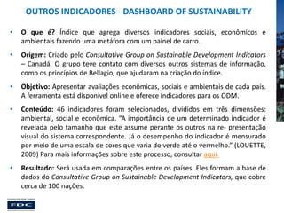 OUTROS INDICADORES - DASHBOARD OF SUSTAINABILITY
•

O que é? Índice que agrega diversos indicadores sociais, econômicos e
ambientais fazendo uma metáfora com um painel de carro.

•

Origem: Criado pelo Consultative Group on Sustainable Development Indicators
– Canadá. O grupo teve contato com diversos outros sistemas de informação,
como os princípios de Bellagio, que ajudaram na criação do índice.

•

Objetivo: Apresentar avaliações econômicas, sociais e ambientais de cada país.
A ferramenta está disponível online e oferece indicadores para os ODM.

•

Conteúdo: 46 indicadores foram selecionados, divididos em três dimensões:
ambiental, social e econômica. “A importância de um determinado indicador é
revelada pelo tamanho que este assume perante os outros na re- presentação
visual do sistema correspondente. Já o desempenho do indicador é mensurado
por meio de uma escala de cores que varia do verde até o vermelho.” (LOUETTE,
2009) Para mais informações sobre este processo, consultar aqui.

•

Resultado: Será usada em comparações entre os países. Eles formam a base de
dados do Consultative Group on Sustainable Development Indicators, que cobre
cerca de 100 nações.

 