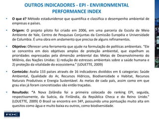 OUTROS INDICADORES - EPI - ENVIRONMENTAL
PERFORMANCE INDEX
•

O que é? Método estadunidense que quantifica e classifica o desempenho ambiental de
empresas e países.

•

Origem: O projeto piloto foi criado em 2006, em uma parceria da Escola de Meio
Ambiente de Yale, Centro de Pesquisas Conjuntas da Comissão Européia e Universidade
de Columbia. É uma obra em andamento que precisa de alguns refinamentos.

•

Objetivo: Oferecer uma ferramenta que ajude na formulação de políticas ambientais. “Ele
se concentra em dois objetivos amplos de proteção ambiental, que espelham as
prioridades expressadas pela dimensão ambiental das Metas de Desenvolvimento do
Milênio, das Nações Unidas: 1) redução de estresses ambientais sobre a saúde humana e
2) proteção da vitalidade do ecossistema.” (LOUETTE, 2009)

•

Conteúdo: Avalia 133 países através de 16 indicadores divididos em 6 categorias: Saúde
Ambiental, Qualidade do Ar, Recursos Hídricos, Biodiversidade e Habitat, Recursos
Naturais Produtivos e Energia Sustentável. As metas de cada país, assim como em que
grau elas já foram concretizadas são então traçadas.

•

Resultado: “A Nova Zelândia foi a primeira colocada do ranking EPI, seguida,
respectivamente, da Suécia, da Finlândia, da República Checa e do Reino Unido.”
(LOUETTE, 2009) O Brasil se encontra em 34º, possuindo uma pontuação muito alta em
quesitos como água e muito baixa eu outros, como biodiversidade.

 