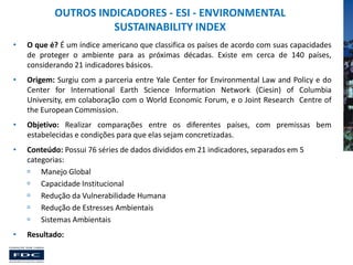 OUTROS INDICADORES - ESI - ENVIRONMENTAL
SUSTAINABILITY INDEX
•

O que é? É um índice americano que classifica os países de acordo com suas capacidades
de proteger o ambiente para as próximas décadas. Existe em cerca de 140 países,
considerando 21 indicadores básicos.

•

Origem: Surgiu com a parceria entre Yale Center for Environmental Law and Policy e do
Center for International Earth Science Information Network (Ciesin) of Columbia
University, em colaboração com o World Economic Forum, e o Joint Research Centre of
the European Commission.

•

Objetivo: Realizar comparações entre os diferentes países, com premissas bem
estabelecidas e condições para que elas sejam concretizadas.

•

Conteúdo: Possui 76 séries de dados divididos em 21 indicadores, separados em 5
categorias:
 Manejo Global
 Capacidade Institucional
 Redução da Vulnerabilidade Humana
 Redução de Estresses Ambientais
 Sistemas Ambientais

•

Resultado:

 