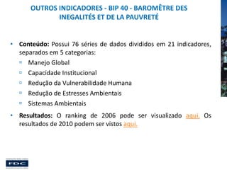 OUTROS INDICADORES - BIP 40 - BAROMÊTRE DES
INEGALITÉS ET DE LA PAUVRETÉ
• Conteúdo: Possui 76 séries de dados divididos em 21 indicadores,
separados em 5 categorias:
 Manejo Global
 Capacidade Institucional
 Redução da Vulnerabilidade Humana
 Redução de Estresses Ambientais
 Sistemas Ambientais
• Resultados: O ranking de 2006 pode ser visualizado aqui. Os
resultados de 2010 podem ser vistos aqui.

 