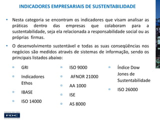 INDICADORES EMPRESARIAIS DE SUSTENTABILIDADE
• Nesta categoria se encontram os indicadores que visam analisar as
práticas dentro das empresas que colaboram para a
sustentabilidade, seja ela relacionada a responsabilidade social ou as
próprias firmas.
• O desenvolvimento sustentável e todas as suas conseqüências nos
negócios são medidos através de sistemas de informação, sendo os
principais listados abaixo:


GRI



ISO 9000



Indicadores
Ethos



AFNOR 21000



AA 1000



IBASE



ISE



ISO 14000



AS 8000



Índice Dow
Jones de
Sustentabilidade



ISO 26000

 