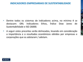 INDICADORES EMPRESARIAIS DE SUSTENTABILIDADE

• Dentre todos os sistemas de indicadores acima, no mínimo 4 se
destacam: GRI; Indicadores Ethos, Índice Dow Jones de
Sustentabilidade e ISO 26000.
• A seguir estes preceitos serão delineados, levando em consideração
a importância e o resultados econômicos obtidos por empresas e
corporações que os adotaram / adotam.

 