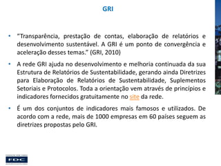 GRI

• “Transparência, prestação de contas, elaboração de relatórios e
desenvolvimento sustentável. A GRI é um ponto de convergência e
aceleração desses temas.” (GRI, 2010)

• A rede GRI ajuda no desenvolvimento e melhoria continuada da sua
Estrutura de Relatórios de Sustentabilidade, gerando ainda Diretrizes
para Elaboração de Relatórios de Sustentabilidade, Suplementos
Setoriais e Protocolos. Toda a orientação vem através de princípios e
indicadores fornecidos gratuitamente no site da rede.
• É um dos conjuntos de indicadores mais famosos e utilizados. De
acordo com a rede, mais de 1000 empresas em 60 países seguem as
diretrizes propostas pelo GRI.

 