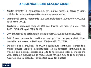 A SUSTENTABILIDADE NOS DIAS ATUAIS
•

Muitas florestas já desapareceram em muitos países, e todos os anos
milhões de hectares são perdidos para o desmatamento.

•

O mundo já perdeu metade de seus pantanais desde 1900 (UNWWAP, 2003
apud TEEB, 2010),

•

Também já perdemos cerca de 20% das florestas de mangue entre 19802005 (FAO,2007 apud TEEB, 2010)

•

20% dos recifes de corais foram destruídos (MA 2005a apud TEEB, 2010)

•

30% foram seriamente danificados por práticas de pesca destrutivas,
poluição, dentre outros. (Wilkinson 2008 apud TEEB, 2010)

•

De acordo com previsões da OECD a agricultura continuará exercendo a
maior pressão sobre a biodiversidade. Se os negócios continuarem da
maneira como estão, os riscos de perda de florestas ao redor do mundo até
2030 serão de: 68% no sul da Ásia, 26% na África e 20% no Leste Europeu,
Austrália e Nova Zelândia. (OECD, 2008 apud TEEB, 2010)

 