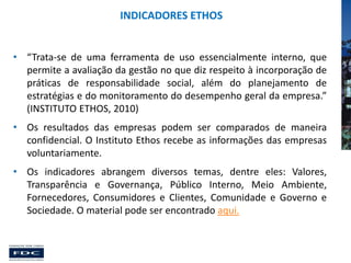 INDICADORES ETHOS
• “Trata-se de uma ferramenta de uso essencialmente interno, que
permite a avaliação da gestão no que diz respeito à incorporação de
práticas de responsabilidade social, além do planejamento de
estratégias e do monitoramento do desempenho geral da empresa.”
(INSTITUTO ETHOS, 2010)
• Os resultados das empresas podem ser comparados de maneira
confidencial. O Instituto Ethos recebe as informações das empresas
voluntariamente.
• Os indicadores abrangem diversos temas, dentre eles: Valores,
Transparência e Governança, Público Interno, Meio Ambiente,
Fornecedores, Consumidores e Clientes, Comunidade e Governo e
Sociedade. O material pode ser encontrado aqui.

 