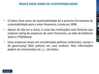 ÍNDICE DOW JONES DE SUSTENTABILIDADE

• O Índice Dow Jones de Sustentabilidade foi a primeira ferramenta de
sustentabilidade para o setor financeiro, criada em 1999.
• Apesar de não ser a única, é umas das instituições mais famosas que
realizam rating de empresas do setor financeiro, ao lado da Goldman
Sachs e FTSE4Good.
• Estas empresas levam em consideração políticas ambientais, sociais e
de governança (ESG polices) em suas análises. Mas informações
podem ser encontradas no site do Índice.

 