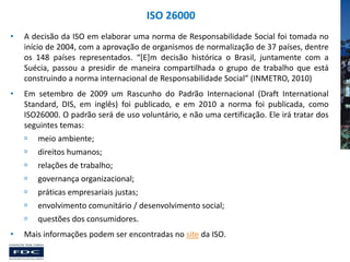 ISO 26000
•

A decisão da ISO em elaborar uma norma de Responsabilidade Social foi tomada no
início de 2004, com a aprovação de organismos de normalização de 37 países, dentre
os 148 países representados. “[E]m decisão histórica o Brasil, juntamente com a
Suécia, passou a presidir de maneira compartilhada o grupo de trabalho que está
construindo a norma internacional de Responsabilidade Social” (INMETRO, 2010)

•

Em setembro de 2009 um Rascunho do Padrão Internacional (Draft International
Standard, DIS, em inglês) foi publicado, e em 2010 a norma foi publicada, como
ISO26000. O padrão será de uso voluntário, e não uma certificação. Ele irá tratar dos
seguintes temas:




direitos humanos;



relações de trabalho;



governança organizacional;



práticas empresariais justas;



envolvimento comunitário / desenvolvimento social;


•

meio ambiente;

questões dos consumidores.

Mais informações podem ser encontradas no site da ISO.

 