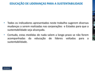 EDUCAÇÃO DE LIDERANÇAS PARA A SUSTENTABILIDADE

• Todos os indicadores apresentados neste trabalho sugerem diversas
mudanças a serem realizadas nas corporações e Estados para que a
sustentabilidade seja alcançada.

• Contudo, estas medidas de nada valem a longo prazo se não forem
acompanhadas da educação de líderes voltadas para a
sustentabilidade.

 