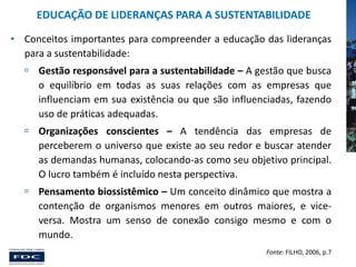 EDUCAÇÃO DE LIDERANÇAS PARA A SUSTENTABILIDADE
• Conceitos importantes para compreender a educação das lideranças
para a sustentabilidade:
 Gestão responsável para a sustentabilidade – A gestão que busca
o equilíbrio em todas as suas relações com as empresas que
influenciam em sua existência ou que são influenciadas, fazendo
uso de práticas adequadas.
 Organizações conscientes – A tendência das empresas de
perceberem o universo que existe ao seu redor e buscar atender
as demandas humanas, colocando-as como seu objetivo principal.
O lucro também é incluído nesta perspectiva.

 Pensamento biossistêmico – Um conceito dinâmico que mostra a
contenção de organismos menores em outros maiores, e viceversa. Mostra um senso de conexão consigo mesmo e com o
mundo.
Fonte: FILHO, 2006, p.7

 