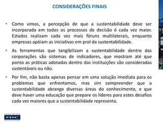 CONSIDERAÇÕES FINAIS
• Como vimos, a percepção de que a sustentabilidade deve ser
incorporada em todos os processos de decisão é cada vez maior.
Estados realizam cada vez mais fóruns multilaterais, enquanto
empresas apóiam as iniciativas em prol da sustentabilidade.
• As ferramentas que tangibilizam a sustentabilidade dentro das
corporações são sistemas de indicadores, que mostram até que
ponto as práticas adotadas dentro das instituições são consideradas
sustentáveis ou não.
• Por fim, não basta apenas pensar em uma solução imediata para os
problemas que enfrentamos, mas sim compreender que a
sustentabilidade abrange diversas áreas do conhecimento, e que
deve haver uma educação que prepare os líderes para estes desafios
cada vez maiores que a sustentabilidade representa.

 