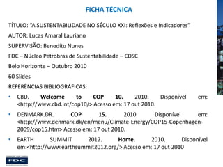 FICHA TÉCNICA
TÍTULO: “A SUSTENTABILIDADE NO SÉCULO XXI: Reflexões e Indicadores”
AUTOR: Lucas Amaral Lauriano

SUPERVISÃO: Benedito Nunes
FDC – Núcleo Petrobras de Sustentabilidade – CDSC
Belo Horizonte – Outubro 2010
60 Slides
REFERÊNCIAS BIBLIOGRÁFICAS:
•

CBD.
Welcome
to
COP
10.
2010.
Disponível
<http://www.cbd.int/cop10/> Acesso em: 17 out 2010.

•

DENMARK.DR.
COP
15.
2010.
Disponível
em:
<http://www.denmark.dk/en/menu/Climate-Energy/COP15-Copenhagen2009/cop15.htm> Acesso em: 17 out 2010.

•

EARTH
SUMMIT
2012.
Home.
2010.
Disponível
em:<http://www.earthsummit2012.org/> Acesso em: 17 out 2010

em:

 