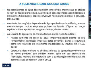 A SUSTENTABILIDADE NOS DIAS ATUAIS
•

Os ecossistemas de água doce também têm sofrido, mesmo que os efeitos
variem de região para região. As principais conseqüências são: modificação
de regimes hidrológicos, espécies invasivas não naturais do local e poluição.
(TEEB, 2010)

•

A maioria dos negócios dependem de água potável em abundância, mas ao
mesmo tempo, muitas empresas poluem os lençóis d´água, ao lançar
rejeitos, utilizar agrotóxicos exageradamente, dentre outros.

•

A escassez de água gera, ao mesmo tempo, riscos e oportunidades:
 Riscos: aumento do custo da água; imprevisibilidade quanto ao seu
fornecimento; restrições impostas pelos governos; danos à reputação
como um resultado do tratamento inadequado ou insuficiente. (TEEB,
2010)
 Oportunidades: melhora na eficiência do uso da água; desenvolvimento
de novos produtos que utilizem menos água em seu processo de
fabricação; melhora da reputação com a participação em iniciativas de
administração do recurso. (TEEB, 2010)

 