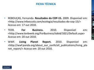 FICHA TÉCNICA

• REBOUÇAS, Fernando. Resultados da COP-15. 2009. Disponível em:
<http://www.infoescola.com/ecologia/resultados-do-cop-15/>
Acesso em: 17 out 2010.
• TEEB.
For
Business.
2010.
Disponível
em:
<http://www.teebweb.org/ForBusiness/tabid/1021/Default.aspx>
Acesso em: 20 out 2010.

• WWF.
Living
Planet
Report.
2010.
Disponível
em:
<http://wwf.panda.org/about_our_earth/all_publications/living_pla
net_report/> Acesso em: 20 out 2010.

 