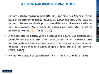 A SUSTENTABILIDADE NOS DIAS ATUAIS

• Em um estudo realizado pela UNPRI (Princípios das Nações Unidas
para o Investimento Responsável), as 3.000 maiores empresas do
mundo são responsáveis por externalidades ambientais avaliadas
em, pelo menos, 2,2 trilhões de dólares por ano. Mais detalhes
podem ser vistos aqui. (TEEB, 2010)
• A maioria destes custos vêm de emissões de CO2, uso exagerado e
poluição da água e emissões particulares no ar. Somente uma
porção destes custos se relacionam com serviços ao ecosistema (ex:
impactos relacionados à água, já que a água em si é um serviço)
(TEEB, 2010)
• No gráfico a seguir estes números ficam mais claros e detalhados.

 