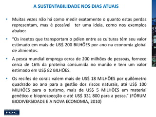 A SUSTENTABILIDADE NOS DIAS ATUAIS
• Muitas vezes não há como medir exatamente o quanto estas perdas
representam, mas é possível ter uma ideia, como nos exemplos
abaixo:
• “Os insetos que transportam o pólen entre as culturas têm seu valor
estimado em mais de US$ 200 BILHÕES por ano na economia global
de alimentos.
• A pesca mundial emprega cerca de 200 milhões de pessoas, fornece
cerca de 16% da proteína consumida no mundo e tem um valor
estimado em US$ 82 BILHÕES.
• Os recifes de corais valem mais de US$ 18 MILHÕES por quilômetro
quadrado ao ano para a gestão dos riscos naturais, até US$ 100
MILHÕES para o turismo, mais de US$ 5 MILHÕES em material
genético e bioprospecção e até US$ 331 800 para a pesca.” (FÓRUM
BIODIVERSIDADE E A NOVA ECONOMIA, 2010)

 