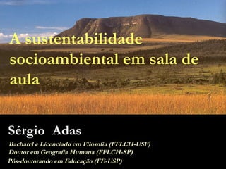 A sustentabilidade socioambiental em sala de aula Sérgio Adas Bacharel e Licenciado em Filosofia (FFLCH-USP) Doutor em Geografia Humana (FFLCH-SP) Pós-doutorando em Educação (FE-USP) 
