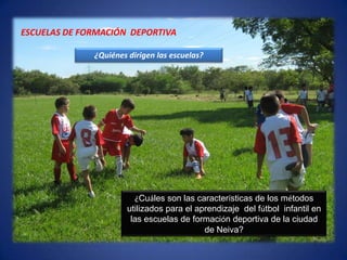 ESCUELAS DE FORMACIÓN  DEPORTIVA¿Quiénes dirigen las escuelas?¿Cuáles son las características de los métodos  utilizados para el aprendizaje  del fútbol  infantil en las escuelas de formación deportiva de la ciudad de Neiva? 
