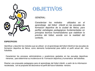 OBJETIVOSGENERAL:Caracterizar los métodos  utilizados en el aprendizaje  del fútbol  infantil en las escuelas de formación deportiva de la ciudad de Neiva, para perfilar estrategias pedagógicas fundamentadas en principios teóricos humanizadores que viabilicen la práctica del futbol, acorde con la realidad del contexto.ESPECÍFICOS:Identificar y describir los métodos que se utilizan  en el aprendizaje del fútbol infantil en las escuelas de formación deportiva de Neiva, como elemento fundamental para definir el perfil actual del  niño futbolista.Caracterizar los procesos administrativos y académicos gestados en las escuelas deportivas neivanas,  para determinar su incidencia en la  Formación deportiva y humanística  del futbolista.Diseñar una propuesta pedagógica para el aprendizaje del futbol infantil, a partir de la información recolectada,  con el propósito de deconstruir el perfil del futuro futbolista  neivano.