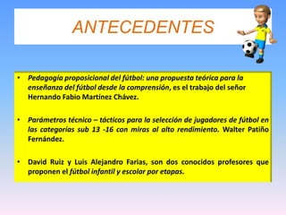 ANTECEDENTESPedagogía proposicional del fútbol: una propuesta teórica para la enseñanza del fútbol desde la comprensión, es el trabajo del señor Hernando Fabio Martínez Chávez.Parámetros técnico – tácticos para la selección de jugadores de fútbol en las categorías sub 13 -16 con miras al alto rendimiento. Walter Patiño Fernández.David Ruiz y Luis Alejandro Farias, son dos conocidos profesores que proponen el fútbol infantil y escolar por etapas.