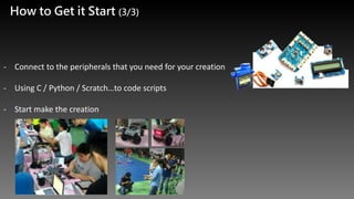 How to Get it Start (3/3)
- Connect to the peripherals that you need for your creation
- Using C / Python / Scratch…to code scripts
- Start make the creation
 