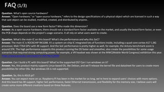 Question. What’s open source hardware?
Answer. "Open hardware," or "open source hardware," refers to the design specifications of a physical object which are licensed in such a way
that said object can be studied, modified, created, and distributed by anyone..
Question. Does the board use a new form factor? Who made this dimension?
Answer. As a open source hardware, there should not a standard form factor available on the market, and usually the board form factor, or even
the PCB shape depends on the project’s usage scenario. It all rely on what users want to create.
Question. What’s the main IC on this board? What’s the performance and why this SoC?
Answer. The main IC is ROCKCHIP RK3288. It’s a system-on-chip IC integrated lots of functions inside, including a quad-core cortex-A17 1.8G
processor, Mali-T764 GPU with 4K support. And the SoC performance is pretty higher as well, for example, the Antutu benchmark score is
around 37K. The high performance supports this product running the OS faster and smoother, also create the possibilities for some usage
scenarios that required strong computing power, for example, a VR headset was shown at the MWC(Mobile World Congress) exhibition this year.
https://www.youtube.com/watch?v=NH7NcrCjWlM
Question. Can I build a PC with this board? What’re the supported OS? Can I run windows on it?
Answer. Yes, this product mainly supports Linux-based OS, like Debian, and we’ll release the kernel file and datasheet for users to create more
possibilities for other OSs. But windows OS is not supported.
Question. So, this is ASUS pi?
Answer. You can expect more on us. Raspberry PI has been in the market for so long, we’re here to expand users’ choices with more options.
And this board has 4K support, higher SoC performance, faster Ethernet transmission, and flexibility for the memory size, I believe users will
create some more different creations based on these features.
FAQ (1/3)
 