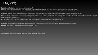 Question. What’s the max power consumption?
Answer. Idle with 1080P HDMI out: 2.25Watt, without HDMI: 2Watt. The max power consumption is around 5 Watt.
Question. Which Linux distributions are compatible with our MB? Is it 100% software compatible with all Raspberry Pi OS?
Answer. ASUS will release our own operating system based on Debian, and we’ll also arrange this board to 3rd party alliance for wider OS support,
such as ubuntu, openSUSE….
But due to the SoC solution is different as RPi, Tinker Board can’t install all the Raspberry Pi OS.
Question. Will we have a dedicated developer page / community were users can share their programming work?
Answer. Yes, but it’s still under discussing with HQ MKT.
If there’s any questions, please feel free to let us know, thank you!
FAQ (3/3)
 