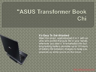 It's Easy To Get Attached
Meet the smart, sophisticated 2-in-1 with an
ultra-slim profile that puts life in your hands,
wherever you take it. A remarkably thin but
long-lasting battery provides up to 10 hours
of battery life between charges to keep you
powered up while you’re on the move.
.
http://www.asus.com
 