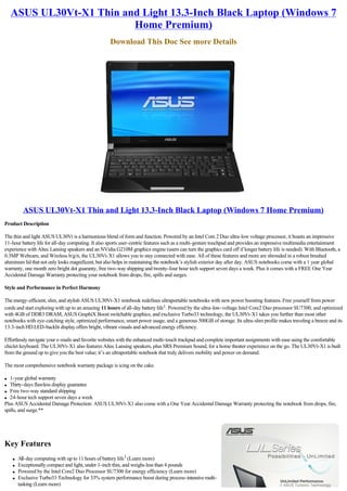 ASUS UL30Vt-X1 Thin and Light 13.3-Inch Black Laptop (Windows 7
                          Home Premium)
                                                   Download This Doc See more Details




          ASUS UL30Vt-X1 Thin and Light 13.3-Inch Black Laptop (Windows 7 Home Premium)
Product Description

The thin and light ASUS UL30Vt is a harmonious blend of form and function. Powered by an Intel Core 2 Duo ultra-low voltage processor, it boasts an impressive
11-hour battery life for all-day computing. It also sports user-centric features such as a multi-gesture touchpad and provides an impressive multimedia entertainment
experience with Altec Lansing speakers and an NVidia G210M graphics engine (users can turn the graphics card off if longer battery life is needed). With Bluetooth, a
0.3MP Webcam, and Wireless b/g/n, the UL30Vt-X1 allows you to stay connected with ease. All of these features and more are shrouded in a robust brushed
aluminum lid that not only looks magnificent, but also helps in maintaining the notebook’s stylish exterior day after day. ASUS notebooks come with a 1 year global
warranty, one month zero bright dot guaranty, free two-way shipping and twenty-four hour tech support seven days a week. Plus it comes with a FREE One Year
Accidental Damage Warranty protecting your notebook from drops, fire, spills and surges.

Style and Performance in Perfect Harmony

The energy-efficient, slim, and stylish ASUS UL30Vt-X1 notebook redefines ultraportable notebooks with new power boosting features. Free yourself from power
cords and start exploring with up to an amazing 11 hours of all-day battery life1. Powered by the ultra-low-voltage Intel Core2 Duo processor SU7300, and optimized
with 4GB of DDR3 DRAM, ASUS GraphiX Boost switchable graphics, and exclusive Turbo33 technology, the UL30Vt-X1 takes you further than most other
notebooks with eye-catching style, optimized performance, smart power usage, and a generous 500GB of storage. Its ultra-slim profile makes traveling a breeze and its
13.3-inch HD LED-backlit display offers bright, vibrant visuals and advanced energy efficiency.

Effortlessly navigate your e-mails and favorite websites with the enhanced multi-touch trackpad and complete important assignments with ease using the comfortable
chiclet keyboard. The UL30Vt-X1 also features Altec Lansing speakers, plus SRS Premium Sound, for a home theater experience on the go. The UL30Vt-X1 is built
from the ground up to give you the best value; it’s an ultraportable notebook that truly delivers mobility and power on demand.

The most comprehensive notebook warranty package is icing on the cake.

l  1-year global warranty
l  Thirty-days flawless display guarantee
l Free two-way standard shipping

l 24-hour tech support seven days a week

Plus ASUS Accidental Damage Protection: ASUS UL30Vt-X1 also come with a One Year Accidental Damage Warranty protecting the notebook from drops, fire,
spills, and surge.**




Key Features
    l   All-day computing with up to 11 hours of battery life1 (Learn more)
    l   Exceptionally compact and light, under 1-inch thin, and weighs less than 4 pounds
    l   Powered by the Intel Core2 Duo Processor SU7300 for energy efficiency (Learn more)
    l   Exclusive Turbo33 Technology for 33% system performance boost during process-intensive multi-
        tasking (Learn more)
 
