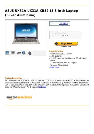 ASUS UX31A UX31A-XB52 13.3-Inch Laptop
(Silver Aluminum)

                                                           Price :
                                                                     Check Price



                                                          Average Customer Rating

                                                                         out of 5




                                                      Product Feature
                                                      q   Intel Core i5 3317U 1.7 GHz
                                                      q   4 GB SO-DIMM
                                                      q   256 GB 10000 rpm Hard Drive, 0 GB Solid-State
                                                          Drive
                                                      q   13.3-Inch Screen, Intel HD Graphics
                                                      q   Windows 7 Professional
                                                      q   Read more




Product Description
13.3" IPS FHD (1920*1080)/Intel i5-3317 (1.7Ghz)/4G DDR3/Intel HD Graphics/256GB SSD + TPM/N/A/Windows
7 Professioal (64bit)/802.11AGN + WIDI/CMOS HD/Bluetooth 4.0/50W (up tp 7hr)/Micro HDMI/USB to LAN/mini
VGA to VGA/sleeve/Backlit KB/1YR Global Warranty/1YR Accidental Damage Protection/30-Day Zero Bright
Dot/2-way FREE shipping/24-7 tech support Read more
 
