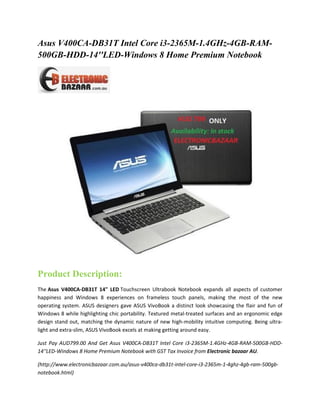 Asus V400CA-DB31T Intel Core i3-2365M-1.4GHz-4GB-RAM500GB-HDD-14''LED-Windows 8 Home Premium Notebook

Product Description:
The Asus V400CA-DB31T 14" LED Touchscreen Ultrabook Notebook expands all aspects of customer
happiness and Windows 8 experiences on frameless touch panels, making the most of the new
operating system. ASUS designers gave ASUS VivoBook a distinct look showcasing the flair and fun of
Windows 8 while highlighting chic portability. Textured metal-treated surfaces and an ergonomic edge
design stand out, matching the dynamic nature of new high-mobility intuitive computing. Being ultralight and extra-slim, ASUS VivoBook excels at making getting around easy.
Just Pay AUD799.00 And Get Asus V400CA-DB31T Intel Core i3-2365M-1.4GHz-4GB-RAM-500GB-HDD14''LED-Windows 8 Home Premium Notebook with GST Tax Invoice from Electronic bazaar AU.
(http://www.electronicbazaar.com.au/asus-v400ca-db31t-intel-core-i3-2365m-1-4ghz-4gb-ram-500gbnotebook.html)

 