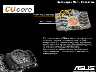 Видеокарты ASUS. Технологии.
Особенностью и преимуществом системы DirectCU
является технология прямого контакта тепловых трубок
с графическим процессором, способствующая
быстрому отводу тепла и уменьшению теплового
сопротивления.
DirectCU Silent – безвентиляторное решение для
максимального комфорта. Видеокарты с пассивными
системами охлаждения DirectCU Silent предназначены для
пользователей, которым необходимо производительное,
современное и совершенно бесшумное решение для
универсального мультимедийного компьютера или HTPC.
DirectCU II - увеличение количества тепловых
трубок и площади рассеивания радиатора,
применение двух высокопроизводительных
вентиляторов вместо одного.
8-мм трубки
 