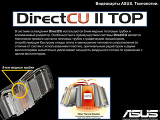 Видеокарты ASUS. Технологии.
GPU Tweak – Программный инструмент для разгона
Полезная программа для разгона и управления
параметрами работы видеокарты, позволяющая
контролировать и оптимизировать настройки
видеокарты.
Утилита ASUS GPU Tweak – это полный контроль над
графической подсистемой компьютера: изменение
частоты и напряжения, настройка работы
вентиляторов, обновление BIOS и драйверов,
мониторинг состояния видеокарты и работа с
многопроцессорными конфигурациями. Кроме того, в
результате тесного сотрудничества с Techpowerup, в
GPU Tweak встроен всем известный инструмент
мониторинга GPU-Z.
 