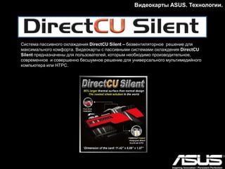 Видеокарты ASUS. Модельный ряд.
Серия HD7970
ASUS ARES II
Два графических процессора и гибридная
система охлаждения
• Двухслотовая гибридная система охлаждения отводит до 600 ватт тепла
• Быстрее и холоднее, чем референсная GeForce GTX 690
• 20-фазная цифровая система питания DIGI+
• Эксклюзивная утилита GPU Tweak для мониторинга и настройки параметров видеокарты
 