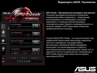 Видеокарты ASUS. Модельный ряд.
Серия HD7970
ASUS MATRIX HD7970: Беспрецедентная скорость
• Увеличенная частота графического процессора – 1100 МГц
(на 175 МГц выше частоты референсного образца)
• Технология VGA Hotwire для управления напряжением
питания на аппаратном уровне
• Функция TweakIt для настройки напряжения питания в
режиме реального времени
• 20-фазная цифровая система питания DIGI+ и отборные
компоненты Super Alloy Power
• Эксклюзивная утилита GPU Tweak для настройки и
мониторинга видеокарты
 