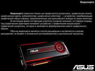 Видеокарта (известна также как графический ускоритель, графическая плата,
графическая карта, видеоадаптер, графический адаптер) — устройство, преобразующее
графический образ в форму, предназначенную для дальнейшего вывода на экран монитора.
В настоящее время эта функция утратила основное значение, и в первую очередь
под графическим адаптером понимают устройство с графическим процессором –
графический ускоритель, который и занимается формированием самого графического
образа.
Обычно видеокарта является платой расширения и вставляется в разъѐм
расширения, но бывает и встроенной (интегрированной) в центральный процессор.
Видеокарта
 