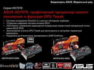 Видеокарты ASUS. Модельный ряд.
Серия HD7970
ASUS HD7970: графический процессор нового
поколения и функция GPU Tweak
• Система охлаждения DirectCU II с шестью тепловыми трубками.
• 12-фазная цифровая система питания DIGI+.
• VGA Hotwire: управление видеокартой посредством совместимой материнской платы
серии ASUS ROG.
• Эксклюзивная утилита GPU Tweak для мониторинга и настройки параметров
видеокарты.
• Поддержка до 6 мониторов одновременно (AMD Eyefinity).
 