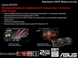 Серия HD78xx
Тихая и мощная видеокарта с 28-нанометровым
графическим процессором
• Высокоэффективная система охлаждения DirectCUII с тепловыми трубками,
непосредственно контактирующими с GPU
• Эксклюзивная утилита GPU Tweak для мониторинга и настройки параметров
видеокарты
• Технология AMD Eyefinity
• Высокоскоростная графическая шина PCI Express 3.0
HD7870-DC2-2GD5
HD7870-DC2-2GD5-V2
HD7870-DC2T-2GD5
HD7870-DC2TG-2GD5-V2
Видеокарты ASUS. Модельный ряд.
 