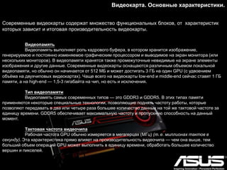Видеокарта. Основные характеристики.
Современные видеокарты содержат множество функциональных блоков, от характеристик
которых зависит и итоговая производительность видеокарты.
Видеопамять
Видеопамять выполняет роль кадрового буфера, в котором хранится изображение,
генерируемое и постоянно изменяемое графическим процессором и выводимое на экран монитора (или
нескольких мониторов). В видеопамяти хранятся также промежуточные невидимые на экране элементы
изображения и другие данные. Современные видеокарты оснащаются различным объемом локальной
видеопамяти, но обычно он начинается от 512 МБ и может достигать 3 ГБ на один GPU (с удвоением
объѐма на двухчиповых видеокартах). Чаще всего на видеокарты low-end и middle-end сейчас ставят 1 ГБ
памяти, а на high-end — 1,5-3 гигабайта на чип, но есть и исключения.
Тип видеопамяти
Видеопамять самых современных типов — это GDDR3 и GDDR5. В этих типах памяти
применяются некоторые специальные технологии, позволяющие поднять частоту работы, которые
позволяют передавать в два или четыре раза большее количество данных на той же тактовой частоте за
единицу времени. GDDR5 обеспечивает максимальную частоту и пропускную способность на данный
момент.
Тактовая частота видеочипа
Рабочая частота GPU обычно измеряется в мегагерцах (МГц) (т. е. миллионах тактов в
секунду). Эта характеристика прямо влияет на производительность видеочипа — чем она выше, тем
больший объем операций GPU может выполнить в единицу времени, обработать большее количество
вершин и пикселей.
 