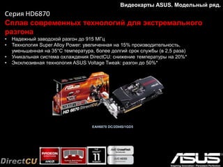 Видеокарты ASUS. Модельный ряд.
Серия GTX780
Для всех любителей компьютерных игр
• 3 ГБ видеопамяти для комфортной игры с высоким разрешением
• Высокоэффективная система охлаждения DirectCU II
• Утилита GPU Tweak для мониторинга и настройки параметров видеокарты
• Десятифазная цифровая система питания DIGI+ обеспечивает стабильную работу даже
в режиме разгона
 